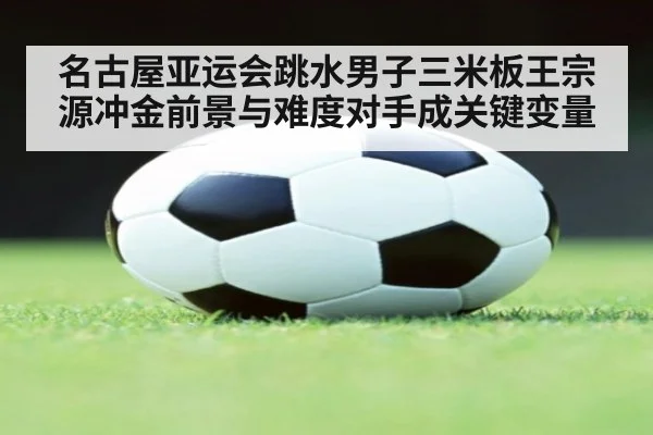名古屋亚运会跳水男子三米板王宗源冲金前景与难度对手成关键变量